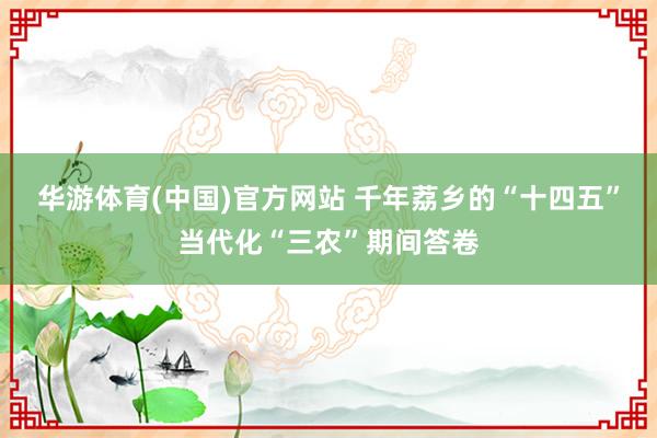 华游体育(中国)官方网站 千年荔乡的“十四五”当代化“三农”期间答卷