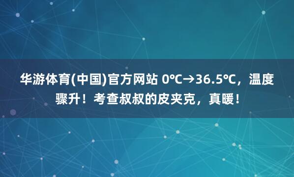华游体育(中国)官方网站 0℃→36.5℃，温度骤升！考查叔叔的皮夹克，真暖！