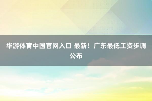 华游体育中国官网入口 最新！广东最低工资步调公布
