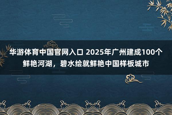 华游体育中国官网入口 2025年广州建成100个鲜艳河湖，碧水绘就鲜艳中国样板城市