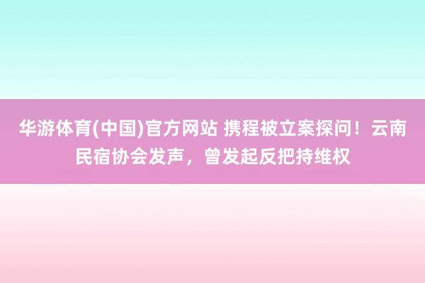 华游体育(中国)官方网站 携程被立案探问！云南民宿协会发声，曾发起反把持维权