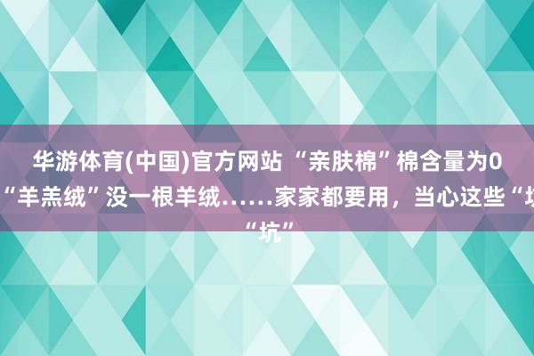 华游体育(中国)官方网站 “亲肤棉”棉含量为0，“羊羔绒”没一根羊绒……家家都要用，当心这些“坑”
