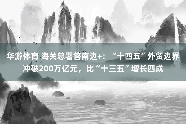 华游体育 海关总署答南边+：“十四五”外贸边界冲破200万亿元，比“十三五”增长四成