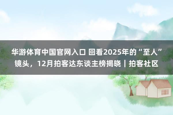 华游体育中国官网入口 回看2025年的“至人”镜头，12月拍客达东谈主榜揭晓｜拍客社区