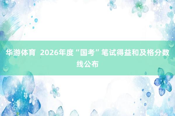 华游体育  2026年度“国考”笔试得益和及格分数线公布