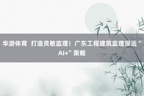 华游体育  打造灵敏监理！广东工程建筑监理深远“AI+”策略
