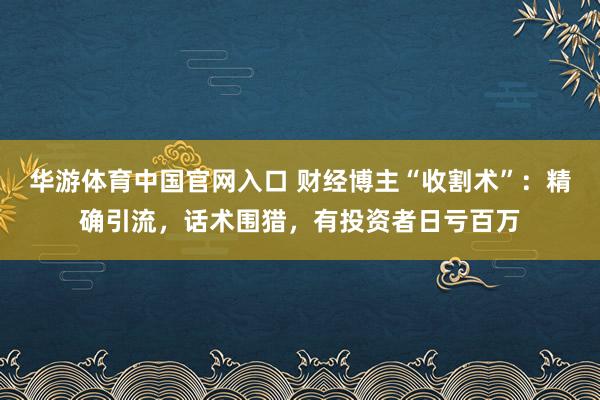 华游体育中国官网入口 财经博主“收割术”：精确引流，话术围猎，有投资者日亏百万