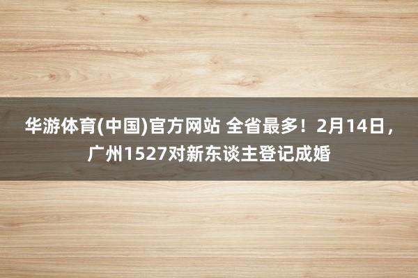 华游体育(中国)官方网站 全省最多！2月14日，广州1527对新东谈主登记成婚