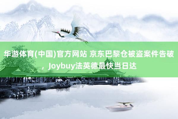 华游体育(中国)官方网站 京东巴黎仓被盗案件告破，Joybuy法英德最快当日达