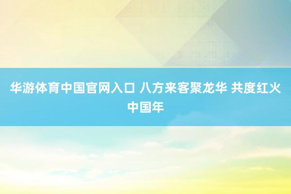 华游体育中国官网入口 八方来客聚龙华 共度红火中国年