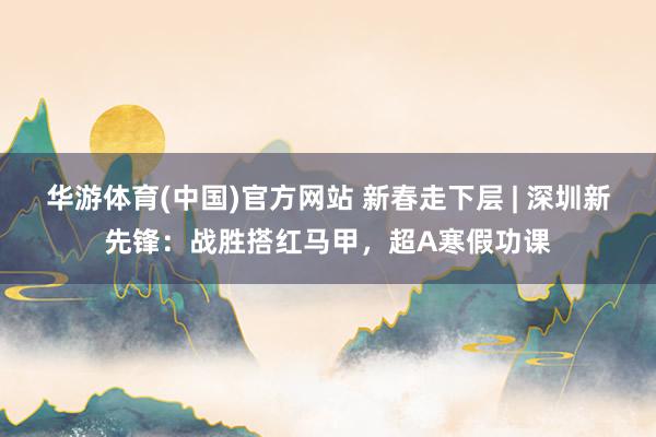 华游体育(中国)官方网站 新春走下层 | 深圳新先锋：战胜搭红马甲，超A寒假功课