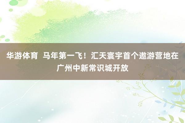 华游体育  马年第一飞！汇天寰宇首个遨游营地在广州中新常识城开放