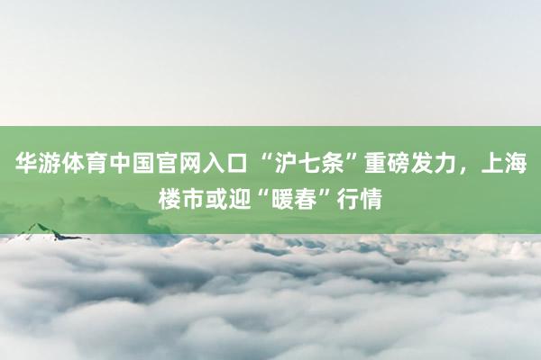 华游体育中国官网入口 “沪七条”重磅发力，上海楼市或迎“暖春”行情