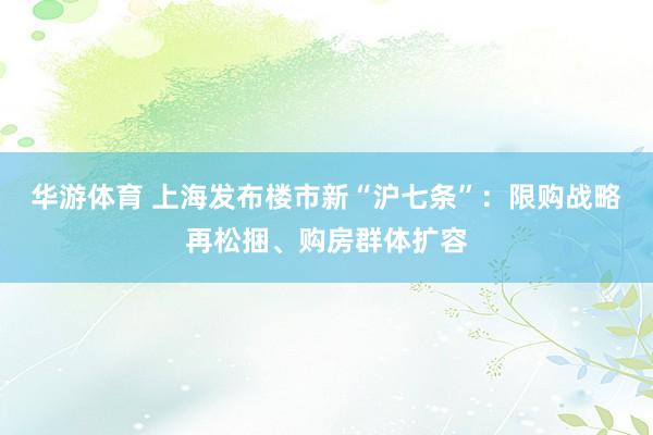 华游体育 上海发布楼市新“沪七条”：限购战略再松捆、购房群体扩容