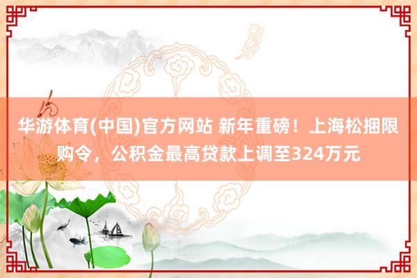 华游体育(中国)官方网站 新年重磅！上海松捆限购令，公积金最高贷款上调至324万元