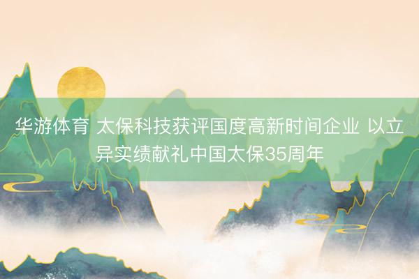 华游体育 太保科技获评国度高新时间企业 以立异实绩献礼中国太保35周年