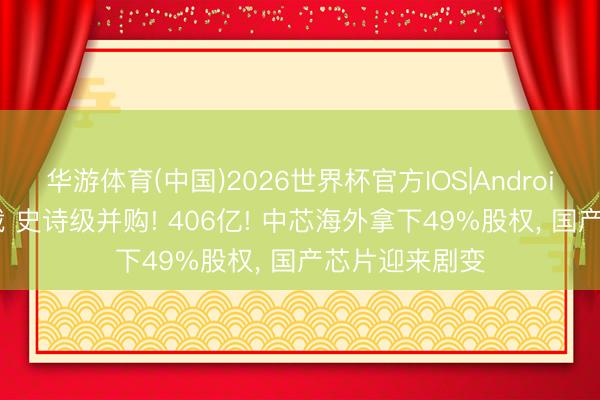 华游体育(中国)2026世界杯官方IOS|Android手机app下载 史诗级并购! 406亿! 中芯海外拿下49%股权, 国产芯片迎来剧变
