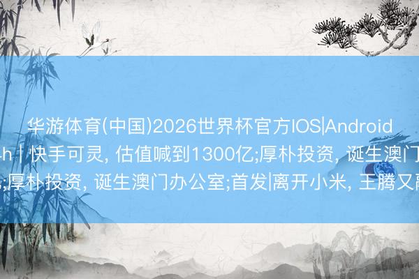 华游体育(中国)2026世界杯官方IOS|Android手机app下载 投资界24h | 快手可灵, 估值喊到1300亿;厚朴投资, 诞生澳门办公室;首发|离开小米, 王腾又融资了