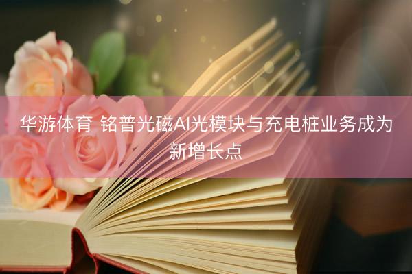 华游体育 铭普光磁AI光模块与充电桩业务成为新增长点