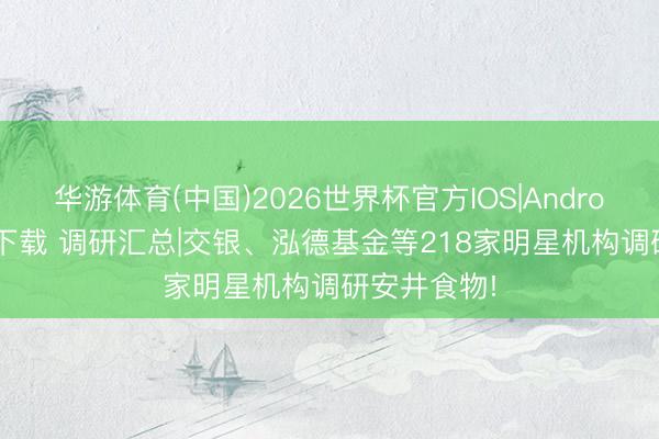 华游体育(中国)2026世界杯官方IOS|Android手机app下载 调研汇总|交银、泓德基金等218家明星机构调研安井食物!