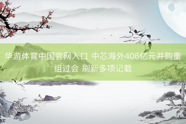 华游体育中国官网入口 中芯海外406亿元并购重组过会 刷新多项记载