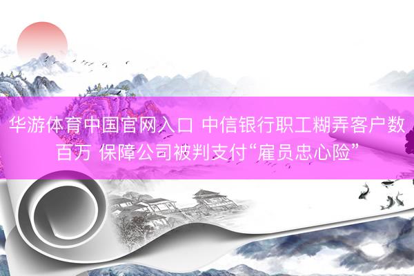 华游体育中国官网入口 中信银行职工糊弄客户数百万 保障公司被判支付“雇员忠心险”