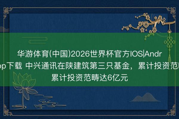 华游体育(中国)2026世界杯官方IOS|Android手机app下载 中兴通讯在陕建筑第三只基金,累计投资范畴达6亿元
