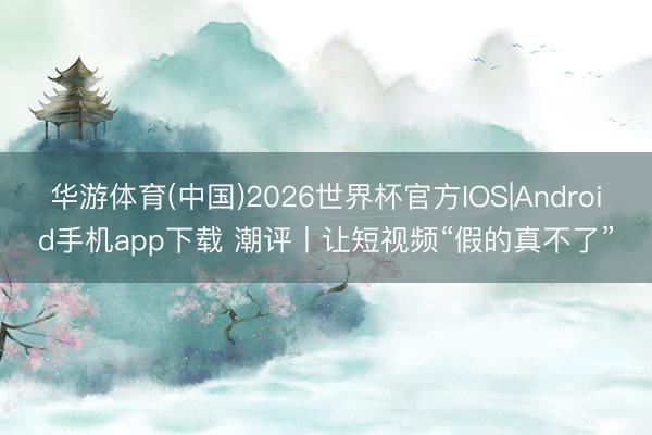 华游体育(中国)2026世界杯官方IOS|Android手机app下载 潮评丨让短视频“假的真不了”