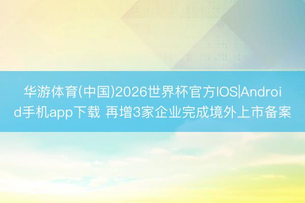华游体育(中国)2026世界杯官方IOS|Android手机app下载 再增3家企业完成境外上市备案
