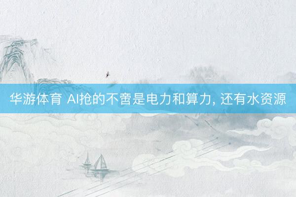 华游体育 AI抢的不啻是电力和算力， 还有水资源