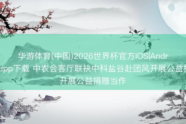 华游体育(中国)2026世界杯官方IOS|Android手机app下载 中农会客厅联袂中科盐谷赴团风开展公益捐赠当作