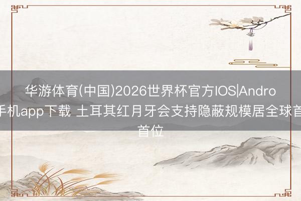 华游体育(中国)2026世界杯官方IOS|Android手机app下载 土耳其红月牙会支持隐蔽规模居全球首位