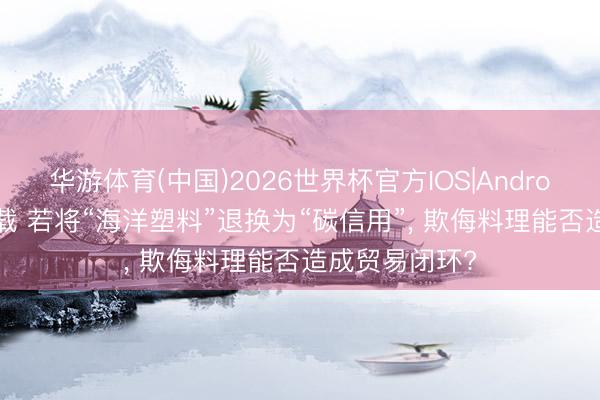 华游体育(中国)2026世界杯官方IOS|Android手机app下载 若将“海洋塑料”退换为“碳信用”， 欺侮料理能否造成贸易闭环?