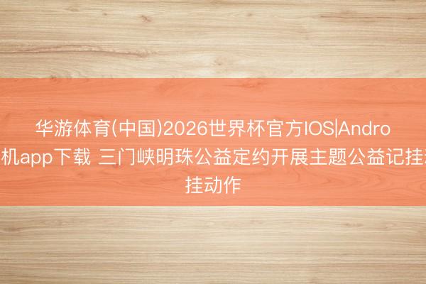 华游体育(中国)2026世界杯官方IOS|Android手机app下载 三门峡明珠公益定约开展主题公益记挂动作