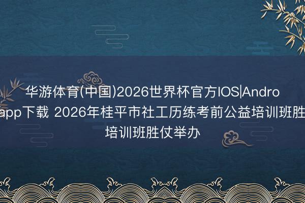 华游体育(中国)2026世界杯官方IOS|Android手机app下载 2026年桂平市社工历练考前公益培训班胜仗举办