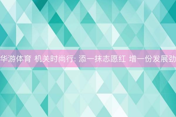 华游体育 机关时尚行: 添一抹志愿红 增一份发展劲