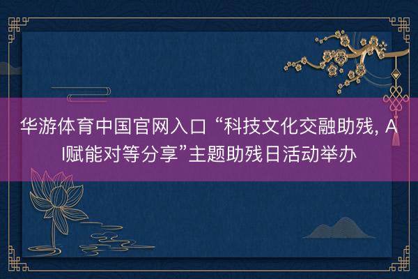华游体育中国官网入口 “科技文化交融助残, AI赋能对等分享”主题助残日活动举办