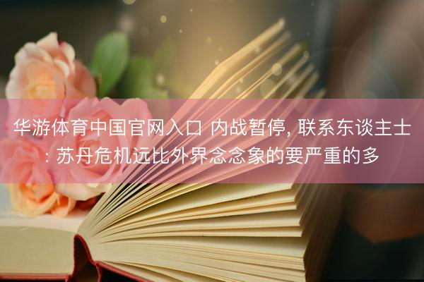 华游体育中国官网入口 内战暂停, 联系东谈主士: 苏丹危机远比外界念念象的要严重的多