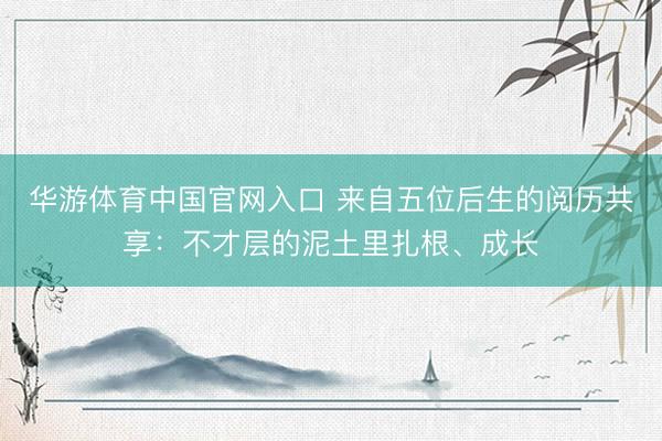 华游体育中国官网入口 来自五位后生的阅历共享：不才层的泥土里扎根、成长