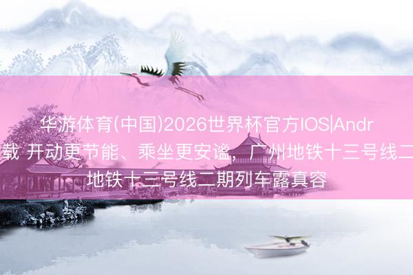 华游体育(中国)2026世界杯官方IOS|Android手机app下载 开动更节能、乘坐更安谧,广州地铁十三号线二期列车露真容