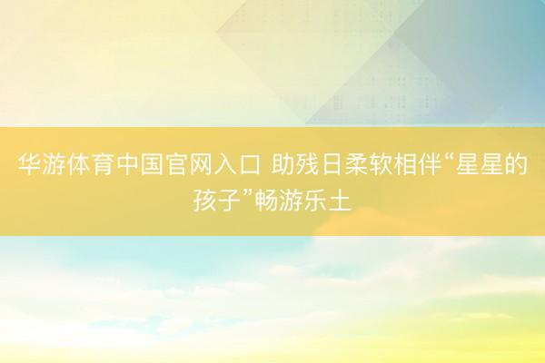 华游体育中国官网入口 助残日柔软相伴“星星的孩子”畅游乐土