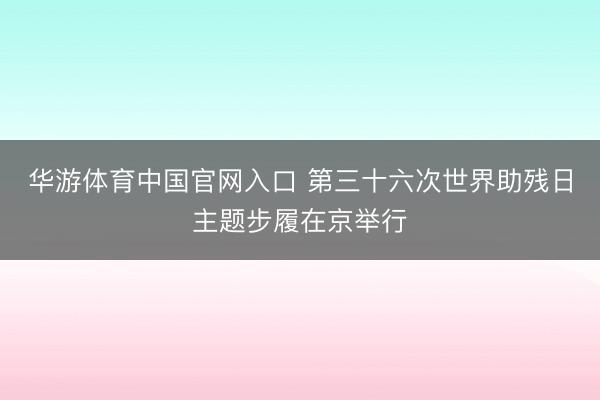 华游体育中国官网入口 第三十六次世界助残日主题步履在京举行