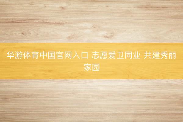 华游体育中国官网入口 志愿爱卫同业 共建秀丽家园