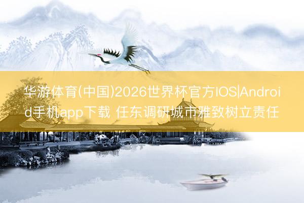 华游体育(中国)2026世界杯官方IOS|Android手机app下载 任东调研城市雅致树立责任