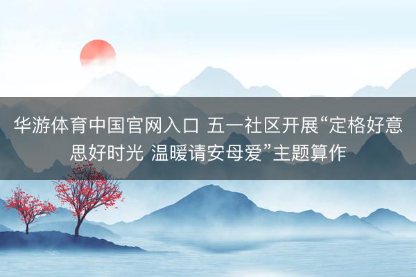 华游体育中国官网入口 五一社区开展“定格好意思好时光 温暖请安母爱”主题算作