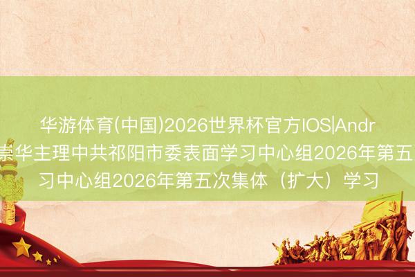 华游体育(中国)2026世界杯官方IOS|Android手机app下载 蒋崇华主理中共祁阳市委表面学习中心组2026年第五次集体（扩大）学习