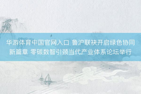 华游体育中国官网入口 鲁沪联袂开启绿色协同新篇章 零碳数智引颈当代产业体系论坛举行