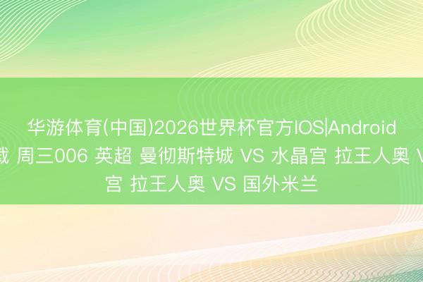 华游体育(中国)2026世界杯官方IOS|Android手机app下载 周三006 英超 曼彻斯特城 VS 水晶宫 拉王人奥 VS 国外米兰