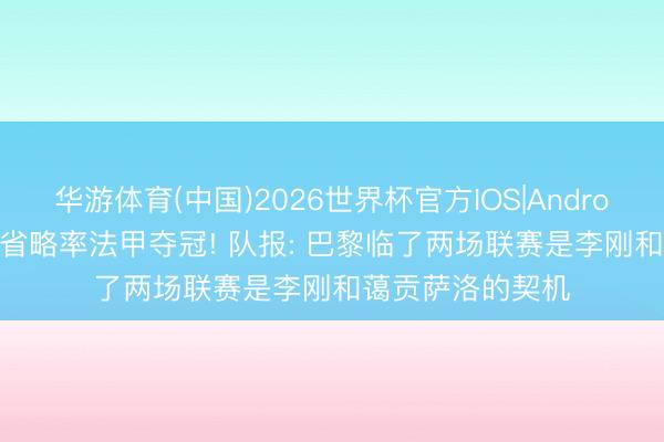华游体育(中国)2026世界杯官方IOS|Android手机app下载 省略率法甲夺冠! 队报: 巴黎临了两场联赛是李刚和蔼贡萨洛的契机