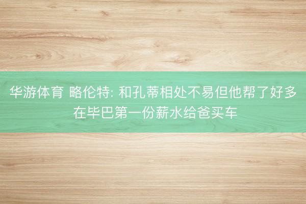 华游体育 略伦特: 和孔蒂相处不易但他帮了好多 在毕巴第一份薪水给爸买车